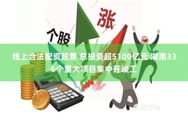 线上合法配资股票 总投资超5100亿元 湖南336个重大项目集中开竣工