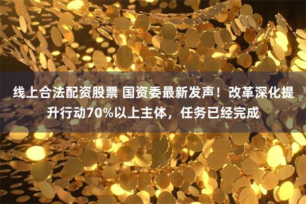线上合法配资股票 国资委最新发声！改革深化提升行动70%以上主体，任务已经完成