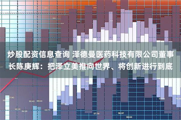 炒股配资信息查询 泽德曼医药科技有限公司董事长陈庚辉：把泽立美推向世界、将创新进行到底