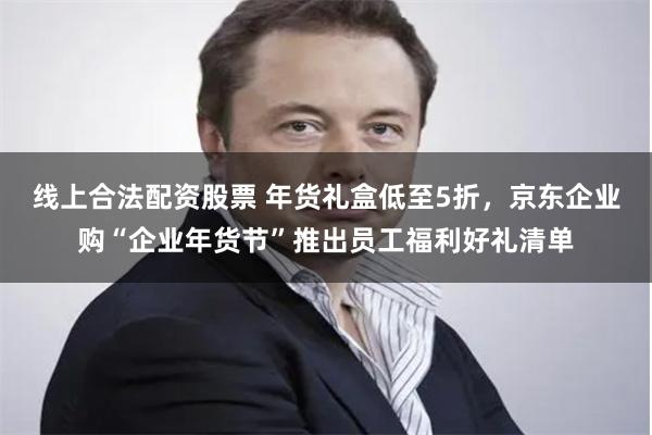 线上合法配资股票 年货礼盒低至5折，京东企业购“企业年货节”推出员工福利好礼清单