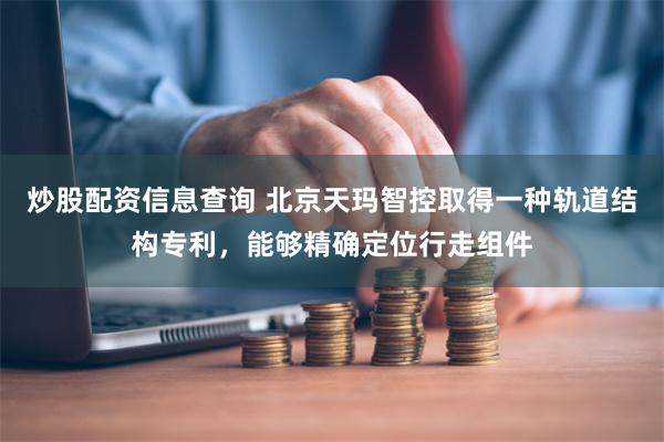 炒股配资信息查询 北京天玛智控取得一种轨道结构专利，能够精确定位行走组件