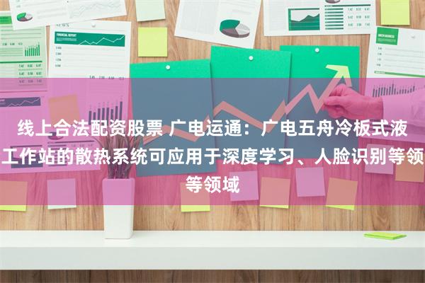 线上合法配资股票 广电运通：广电五舟冷板式液冷工作站的散热系统可应用于深度学习、人脸识别等领域