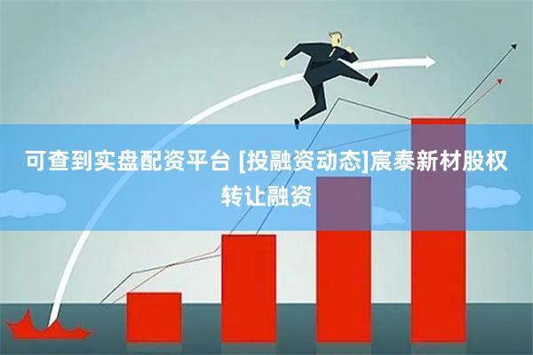 可查到实盘配资平台 [投融资动态]宸泰新材股权转让融资